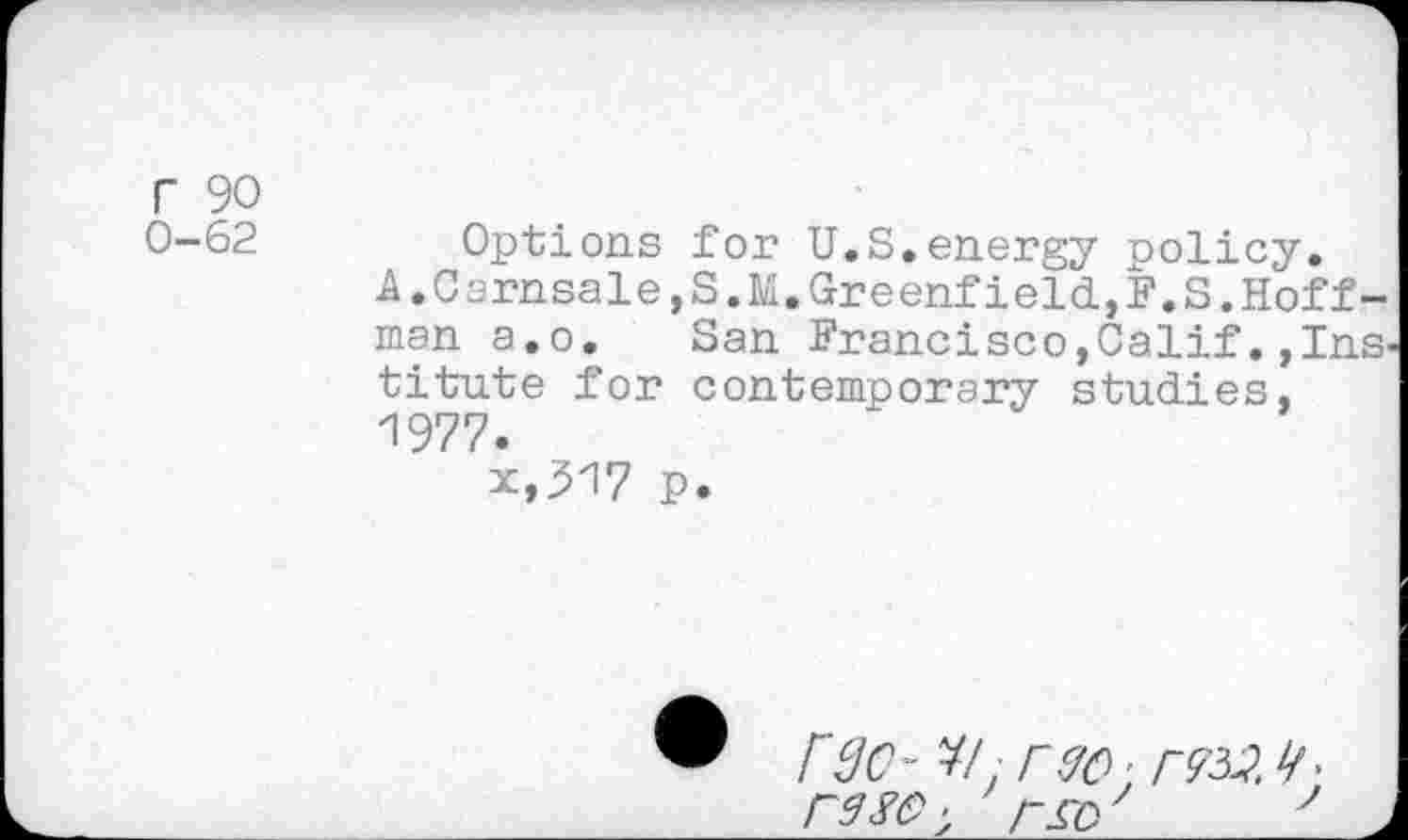 ﻿r 90
0-62	Options for U.S.energy policy.
A.CsrnsalejS.M.Greenfield,F.S.Hoffman a.o. San Francisco,Calif. »Institute for contemporary studies, 1977.
x,317 p.
rSc- ¥/, rec- rm <r re sc- r^o 7